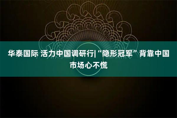 华泰国际 活力中国调研行|“隐形冠军”背靠中国市场心不慌