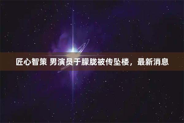 匠心智策 男演员于朦胧被传坠楼，最新消息