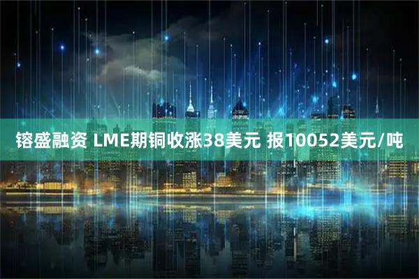 镕盛融资 LME期铜收涨38美元 报10052美元/吨