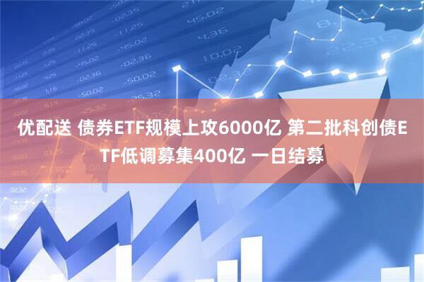 优配送 债券ETF规模上攻6000亿 第二批科创债ETF低调募集400亿 一日结募