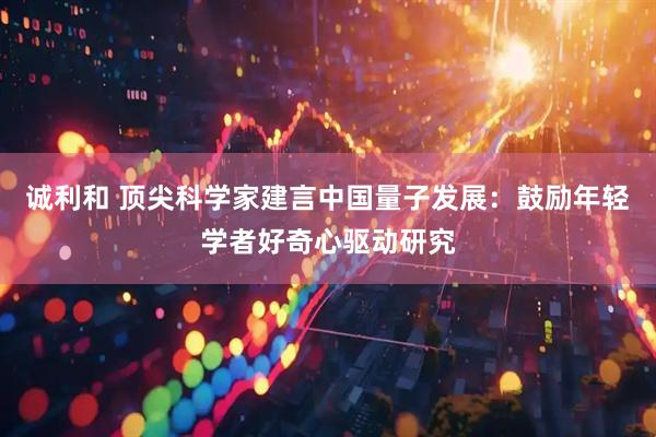 诚利和 顶尖科学家建言中国量子发展：鼓励年轻学者好奇心驱动研究