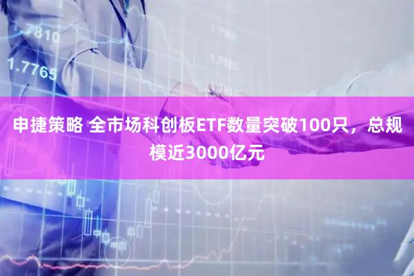 申捷策略 全市场科创板ETF数量突破100只，总规模近3000亿元