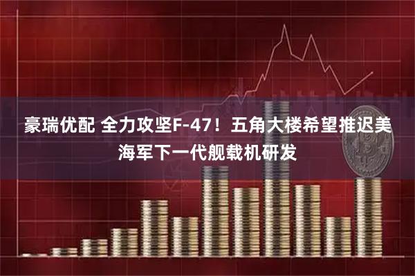 豪瑞优配 全力攻坚F-47！五角大楼希望推迟美海军下一代舰载机研发