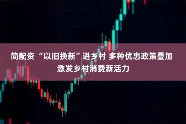 简配资 “以旧换新”进乡村 多种优惠政策叠加 激发乡村消费新活力