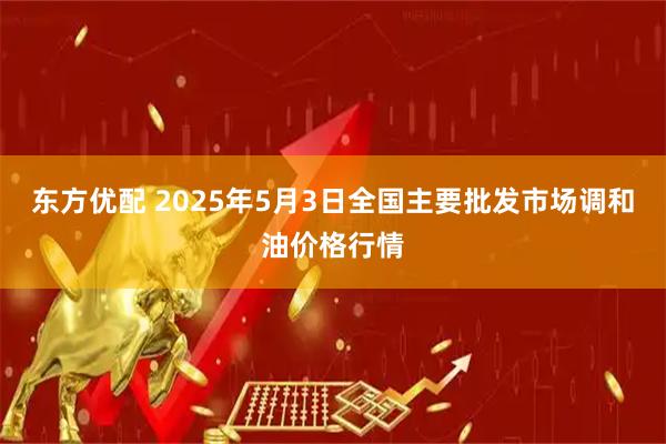 东方优配 2025年5月3日全国主要批发市场调和油价格行情