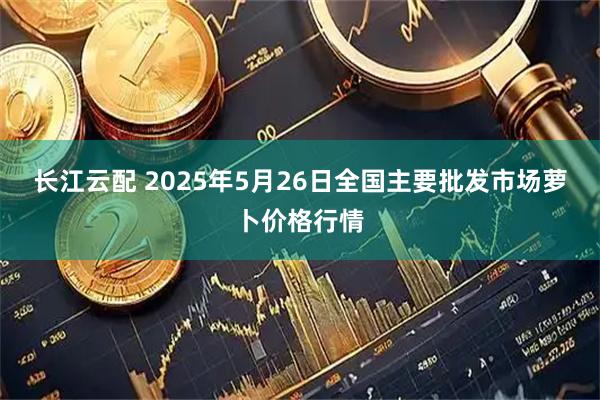 长江云配 2025年5月26日全国主要批发市场萝卜价格行情