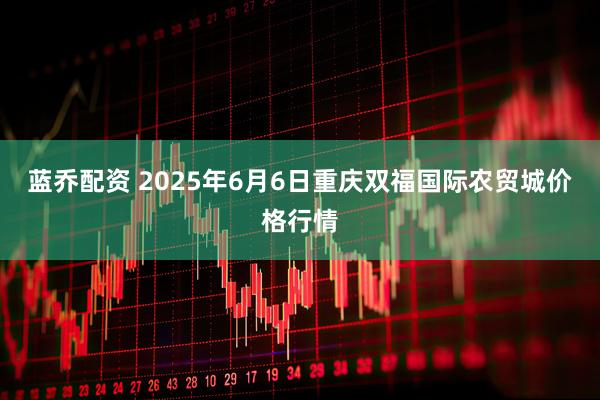 蓝乔配资 2025年6月6日重庆双福国际农贸城价格行情