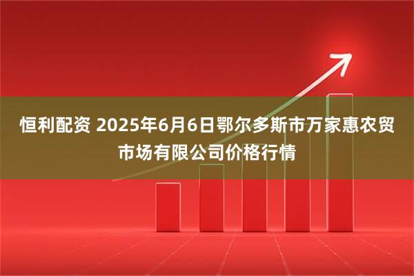恒利配资 2025年6月6日鄂尔多斯市万家惠农贸市场有限公司价格行情