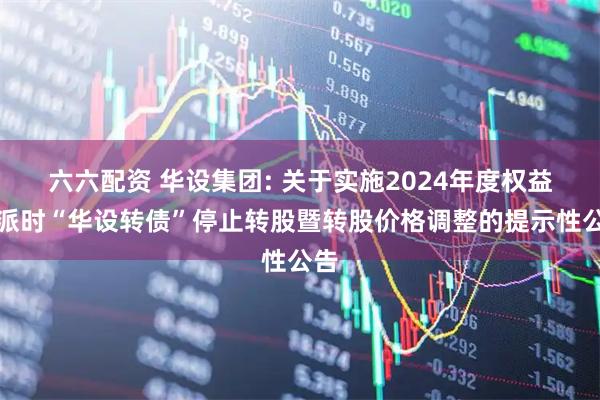 六六配资 华设集团: 关于实施2024年度权益分派时“华设转债”停止转股暨转股价格调整的提示性公告