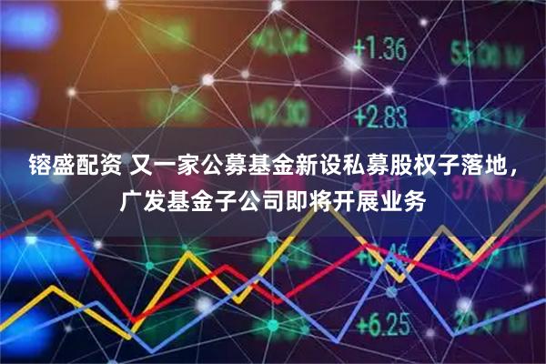 镕盛配资 又一家公募基金新设私募股权子落地，广发基金子公司即将开展业务