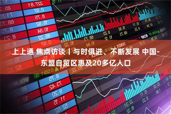 上上通 焦点访谈丨与时俱进、不断发展 中国-东盟自贸区惠及20多亿人口
