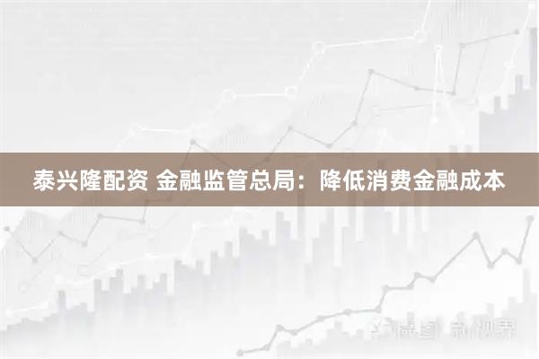 泰兴隆配资 金融监管总局：降低消费金融成本