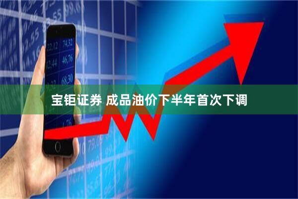宝钜证券 成品油价下半年首次下调