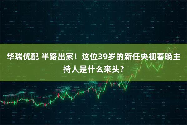 华瑞优配 半路出家！这位39岁的新任央视春晚主持人是什么来头？