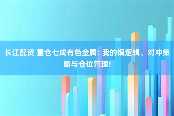 长江配资 重仓七成有色金属: 我的铜逻辑、对冲策略与仓位管理!