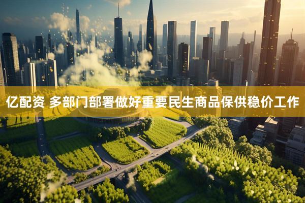 亿配资 多部门部署做好重要民生商品保供稳价工作