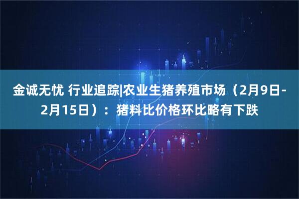 金诚无忧 行业追踪|农业生猪养殖市场（2月9日-2月15日）：猪料比价格环比略有下跌