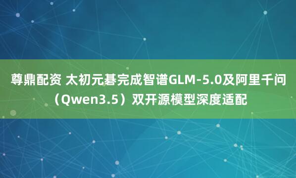 尊鼎配资 太初元碁完成智谱GLM-5.0及阿里千问（Qwen3.5）双开源模型深度适配