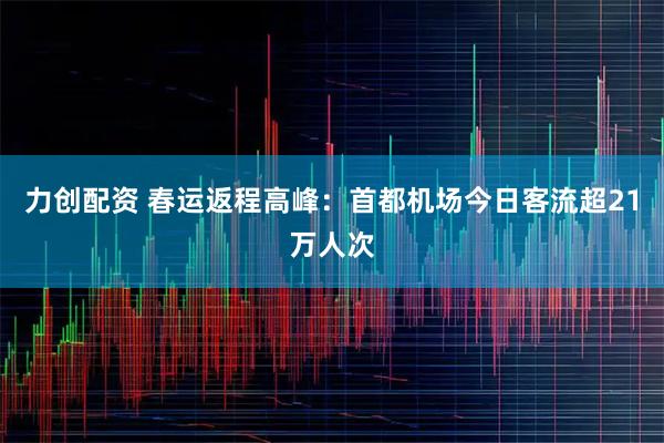 力创配资 春运返程高峰：首都机场今日客流超21万人次