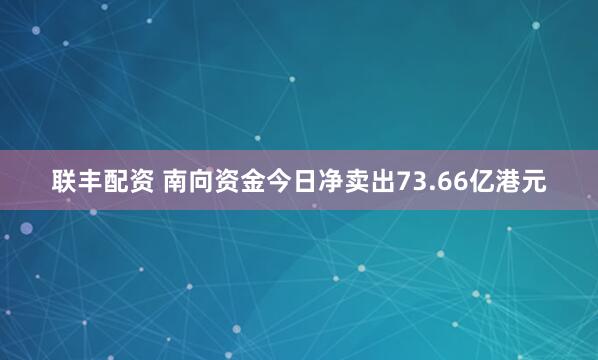 联丰配资 南向资金今日净卖出73.66亿港元