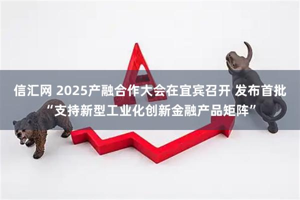 信汇网 2025产融合作大会在宜宾召开 发布首批“支持新型工业化创新金融产品矩阵”
