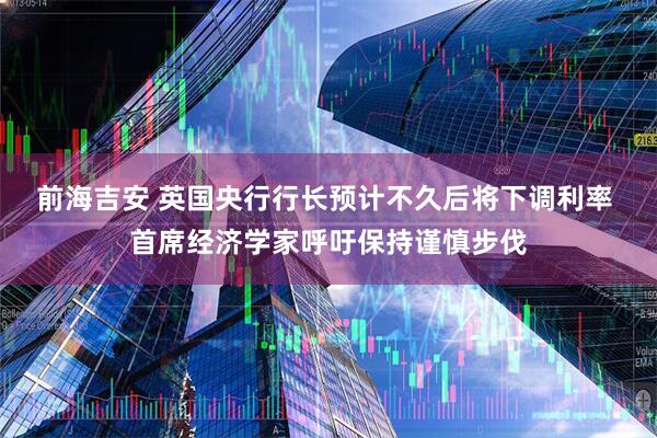 前海吉安 英国央行行长预计不久后将下调利率 首席经济学家呼吁保持谨慎步伐