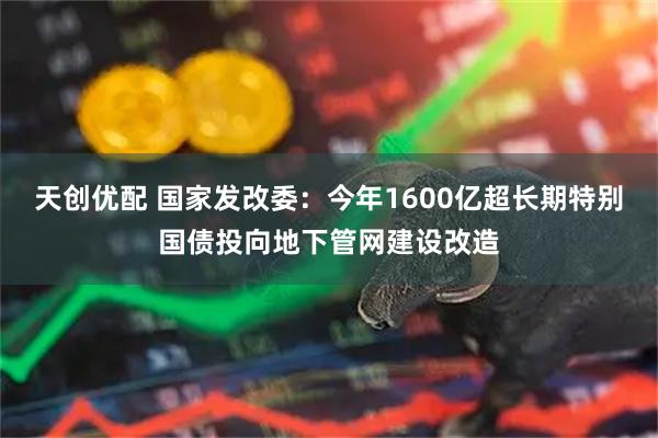 天创优配 国家发改委：今年1600亿超长期特别国债投向地下管网建设改造